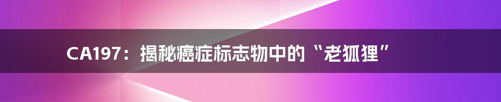 CA197:揭秘癌症标志物中的“老狐狸”