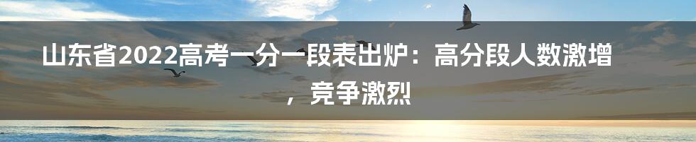 山东省2022高考一分一段表出炉:高分段人数激增,竞争激烈