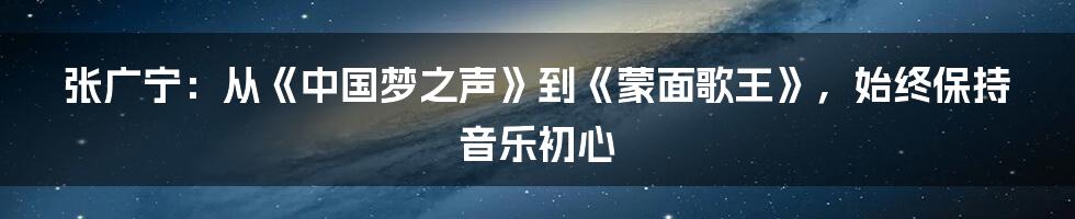 张广宁：从《中国梦之声》到《蒙面歌王》，始终保持音乐初心