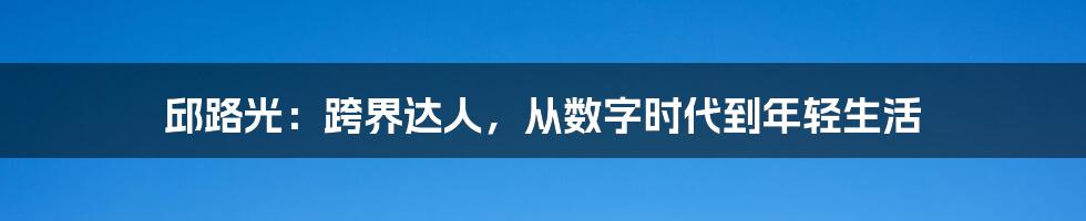邱路光:跨界达人,从数字时代到年轻生活