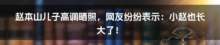 赵本山儿子高调晒照,网友纷纷表示:小赵也长大了!