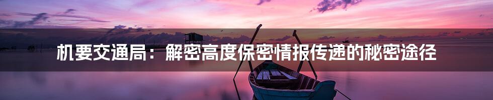 机要交通局:解密高度保密情报传递的秘密途径