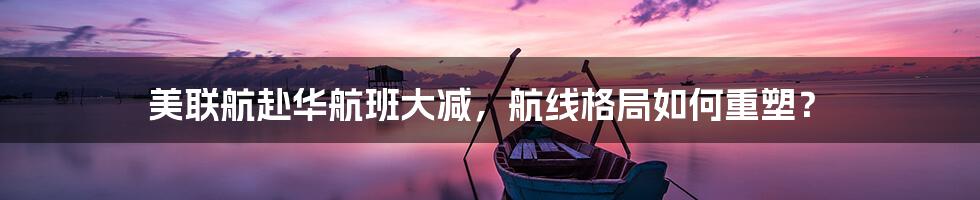 美联航赴华航班大减,航线格局如何重塑?