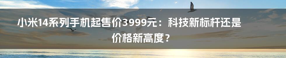 小米14系列手机起售价3999元:科技新标杆还是价格新高度?