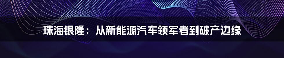 珠海银隆：从新能源汽车领军者到破产边缘