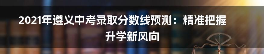 2021年遵义中考录取分数线预测：精准把握升学新风向