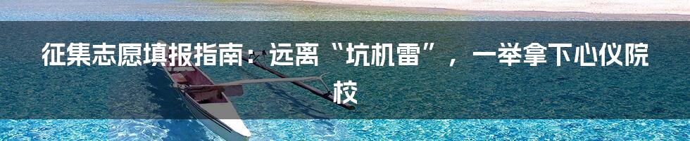 征集志愿填报指南:远离“坑机雷”,一举拿下心仪院校