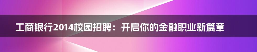 工商银行2014校园招聘:开启你的金融职业新篇章