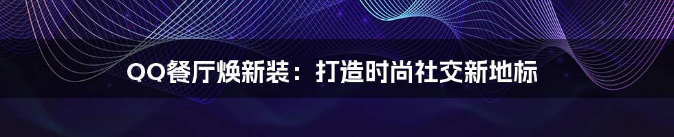 QQ餐厅焕新装:打造时尚社交新地标