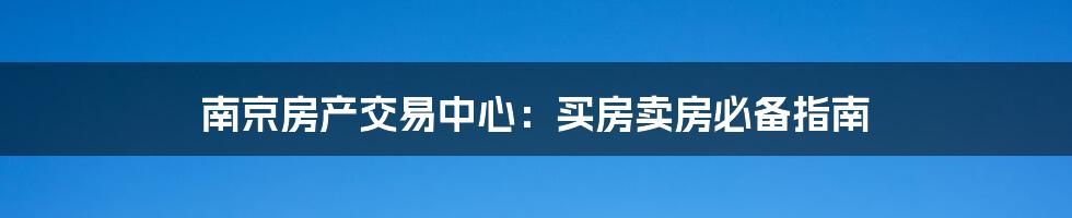 南京房产交易中心：买房卖房必备指南