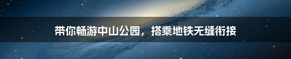 带你畅游中山公园,搭乘地铁无缝衔接