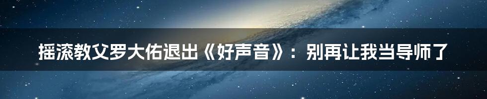 摇滚教父罗大佑退出《好声音》:别再让我当导师了