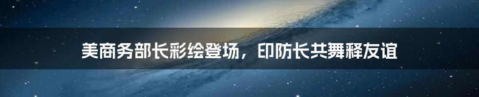 美商务部长彩绘登场,印防长共舞释友谊