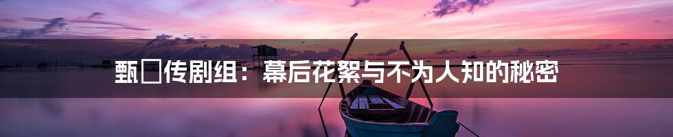 甄嬛传剧组:幕后花絮与不为人知的秘密