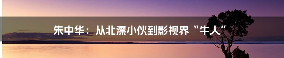 朱中华:从北漂小伙到影视界“牛人”