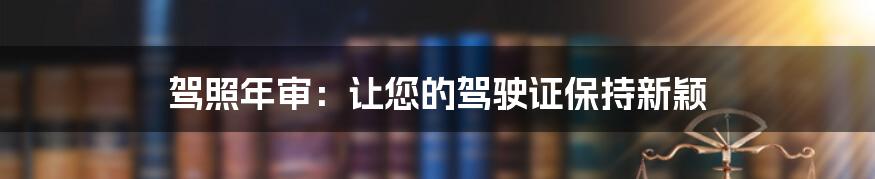 驾照年审:让您的驾驶证保持新颖