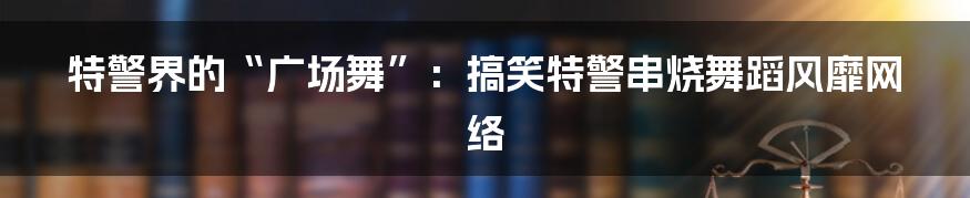 特警界的“广场舞”:搞笑特警串烧舞蹈风靡网络