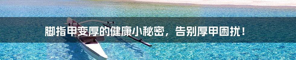 脚指甲变厚的健康小秘密,告别厚甲困扰!