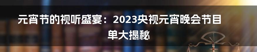 元宵节的视听盛宴:2023央视元宵晚会节目单大揭秘