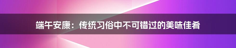 端午安康：传统习俗中不可错过的美味佳肴