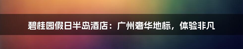 碧桂园假日半岛酒店：广州奢华地标，体验非凡