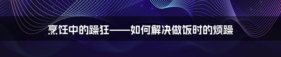 烹饪中的躁狂——如何解决做饭时的烦躁