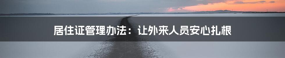 居住证管理办法:让外来人员安心扎根