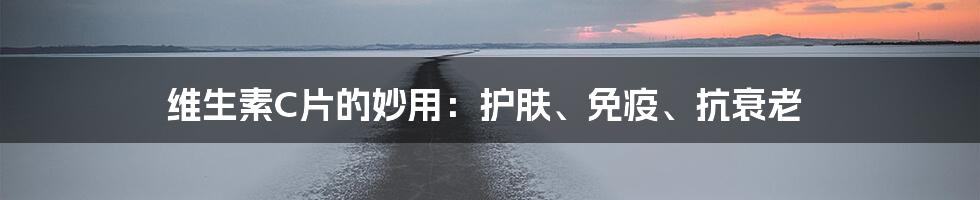 维生素C片的妙用:护肤、免疫、抗衰老