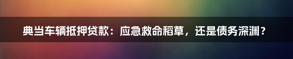 典当车辆抵押贷款:应急救命稻草,还是债务深渊?