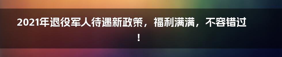 2021年退役军人待遇新政策，福利满满，不容错过！