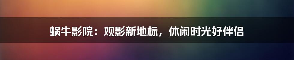 蜗牛影院：观影新地标，休闲时光好伴侣