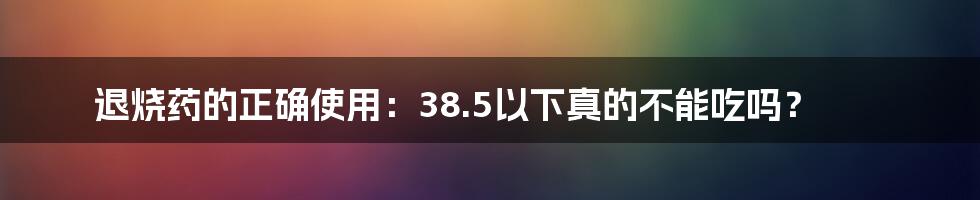 退烧药的正确使用：38.5以下真的不能吃吗？