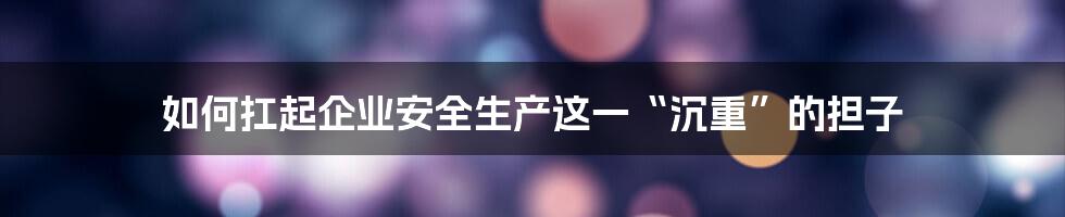 如何扛起企业安全生产这一“沉重”的担子