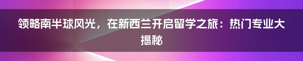 领略南半球风光，在新西兰开启留学之旅：热门专业大揭秘