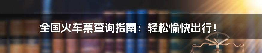 全国火车票查询指南:轻松愉快出行!