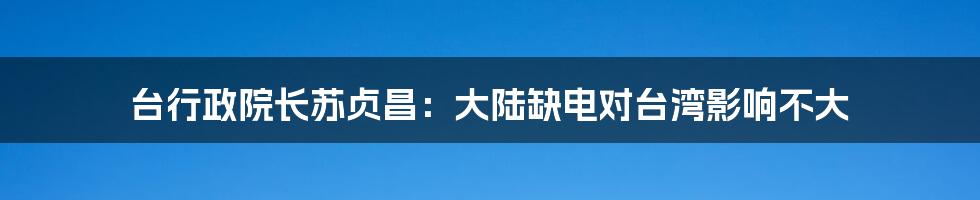 台行政院长苏贞昌:大陆缺电对台湾影响不大