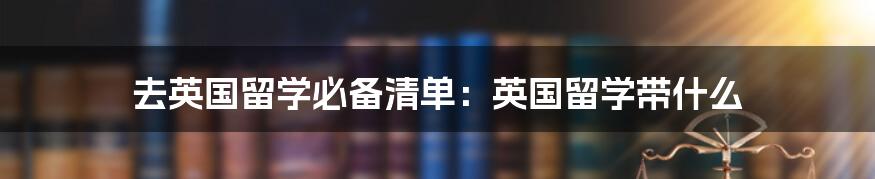 去英国留学必备清单:英国留学带什么