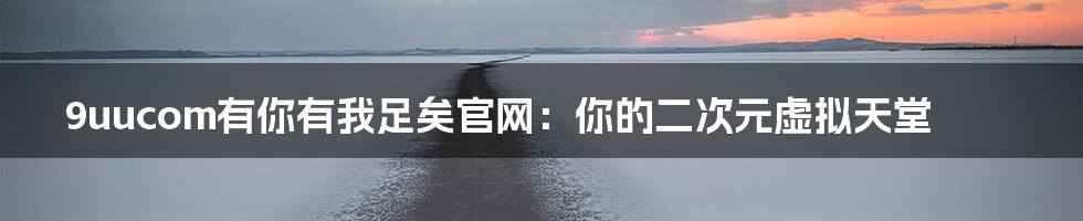 9uucom有你有我足矣官网：你的二次元虚拟天堂