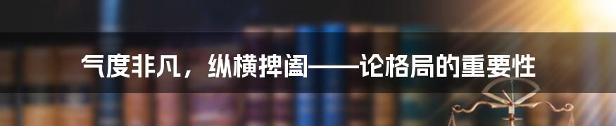 气度非凡,纵横捭阖——论格局的重要性