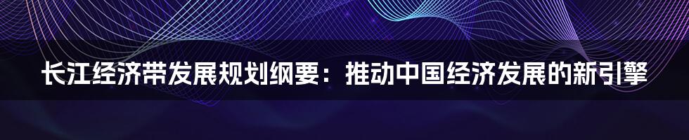 长江经济带发展规划纲要:推动中国经济发展的新引擎