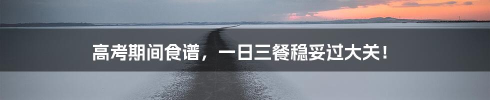 高考期间食谱,一日三餐稳妥过大关!