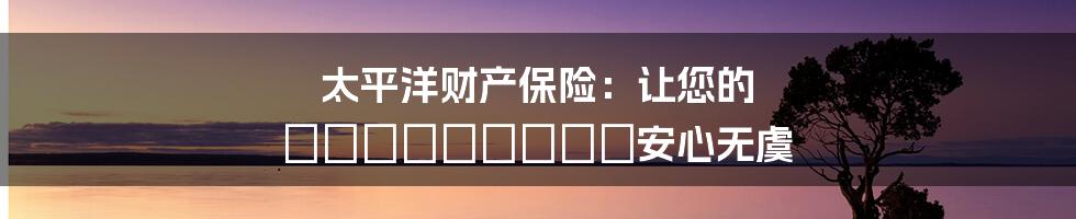 太平洋财产保险：让您的 имущество安心无虞