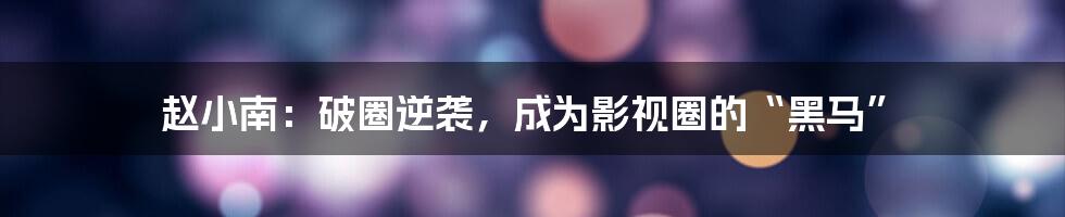 赵小南:破圈逆袭,成为影视圈的“黑马”