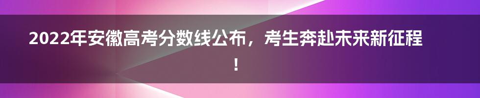 2022年安徽高考分数线公布,考生奔赴未来新征程!