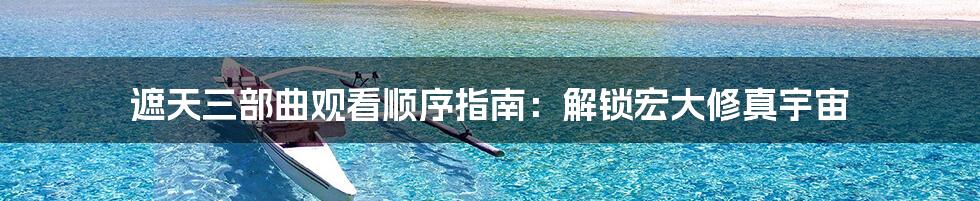 遮天三部曲观看顺序指南：解锁宏大修真宇宙