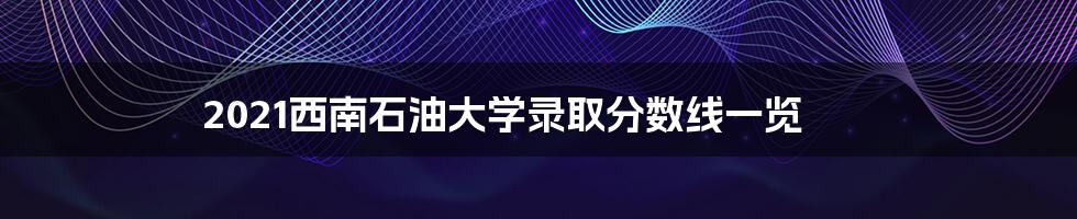 2021西南石油大学录取分数线一览