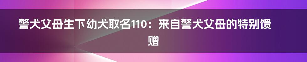 警犬父母生下幼犬取名110：来自警犬父母的特别馈赠