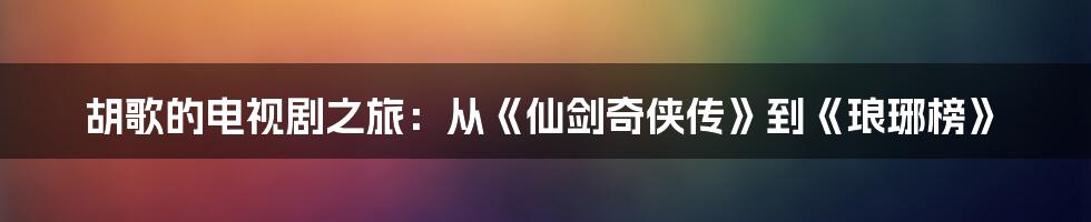 胡歌的电视剧之旅：从《仙剑奇侠传》到《琅琊榜》