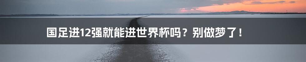 国足进12强就能进世界杯吗?别做梦了!