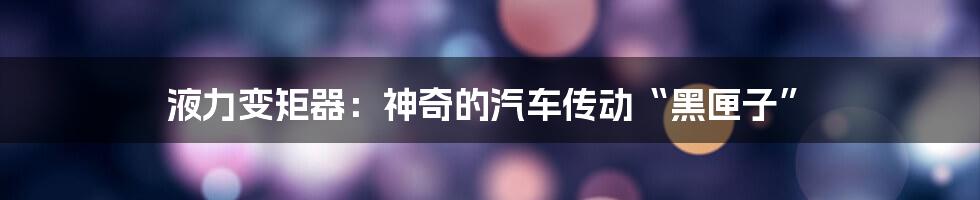 液力变矩器:神奇的汽车传动“黑匣子”